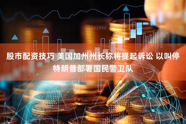 股市配资技巧 美国加州州长称将提起诉讼 以叫停特朗普部署国民警卫队