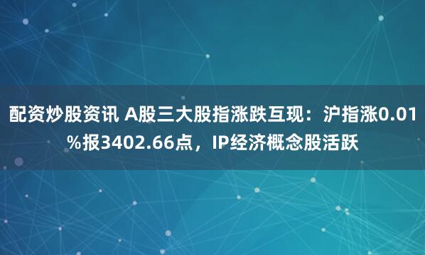 配资炒股资讯 A股三大股指涨跌互现：沪指涨0.01%报3402.66点，IP经济概念股活跃