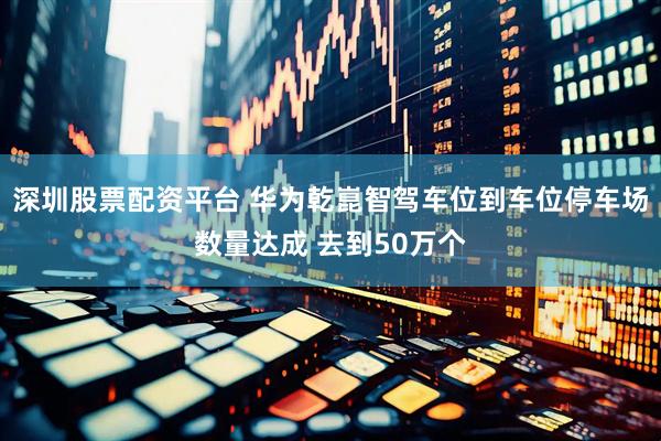 深圳股票配资平台 华为乾崑智驾车位到车位停车场数量达成 去到50万个