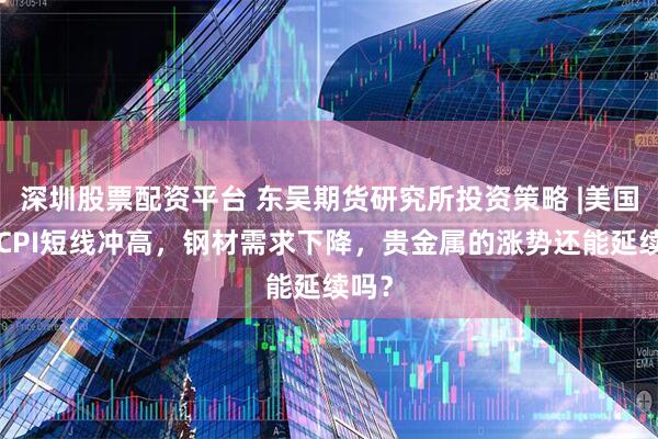 深圳股票配资平台 东吴期货研究所投资策略 |美国4月CPI短线冲高，钢材需求下降，贵金属的涨势还能延续吗？