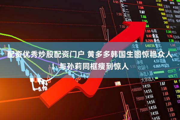 配资优秀炒股配资门户 黄多多韩国生图惊艳众人！与孙莉同框瘦到惊人