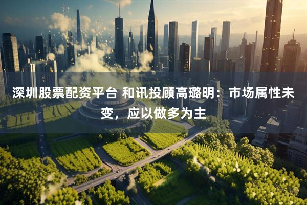深圳股票配资平台 和讯投顾高璐明：市场属性未变，应以做多为主