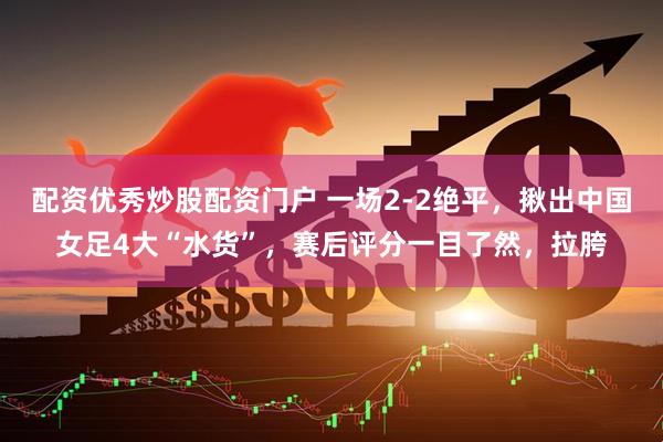 配资优秀炒股配资门户 一场2-2绝平，揪出中国女足4大“水货”，赛后评分一目了然，拉胯