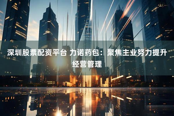 深圳股票配资平台 力诺药包：聚焦主业努力提升经营管理