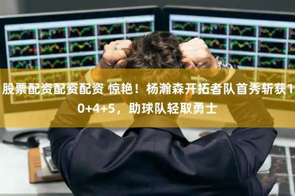 股票配资配资配资 惊艳！杨瀚森开拓者队首秀斩获10+4+5，助球队轻取勇士