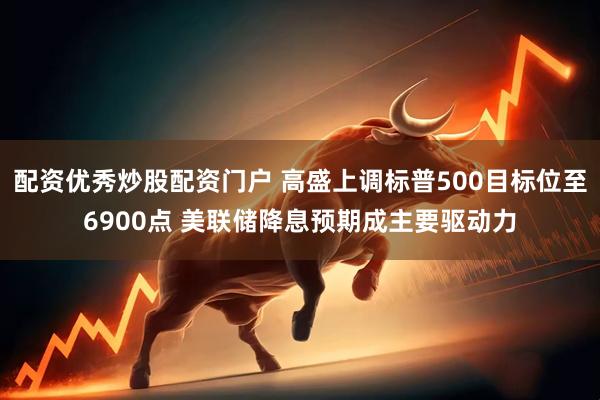 配资优秀炒股配资门户 高盛上调标普500目标位至6900点 美联储降息预期成主要驱动力