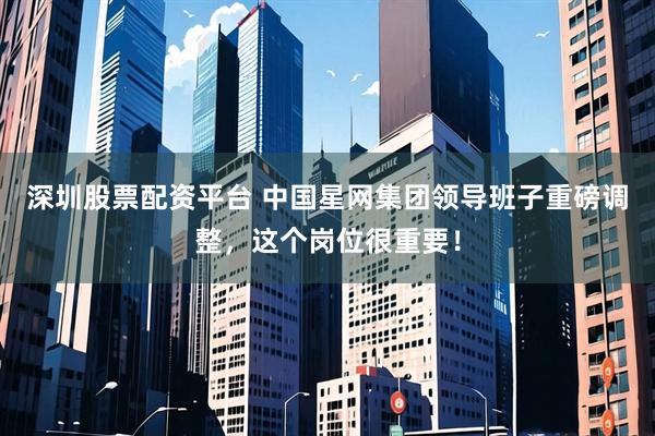 深圳股票配资平台 中国星网集团领导班子重磅调整，这个岗位很重要！
