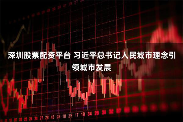 深圳股票配资平台 习近平总书记人民城市理念引领城市发展
