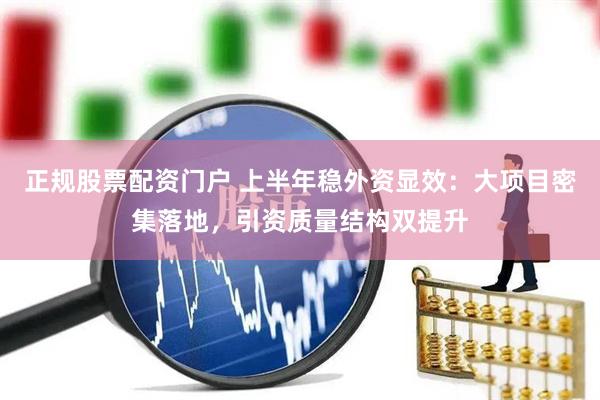 正规股票配资门户 上半年稳外资显效：大项目密集落地，引资质量结构双提升