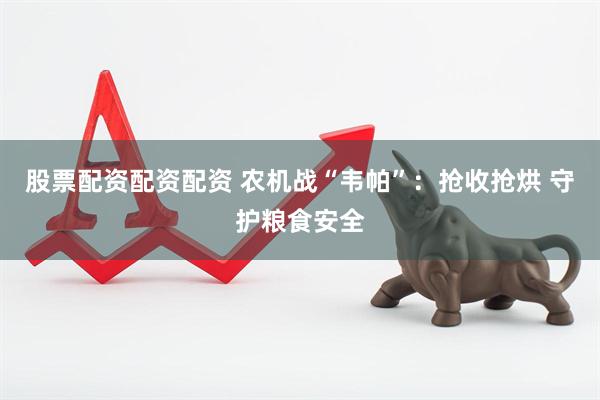 股票配资配资配资 农机战“韦帕”：抢收抢烘 守护粮食安全