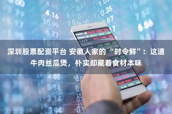 深圳股票配资平台 安徽人家的 “时令鲜”：这道牛肉丝瓜煲，朴实却藏着食材本味