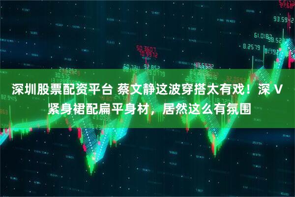 深圳股票配资平台 蔡文静这波穿搭太有戏！深 V 紧身裙配扁平身材，居然这么有氛围