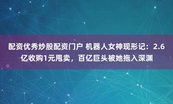 配资优秀炒股配资门户 机器人女神现形记：2.6亿收购1元甩卖，百亿巨头被她拖入深渊