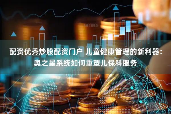 配资优秀炒股配资门户 儿童健康管理的新利器：奥之星系统如何重塑儿保科服务