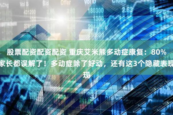 股票配资配资配资 重庆艾米熊多动症康复：80%家长都误解了！多动症除了好动，还有这3个隐藏表现