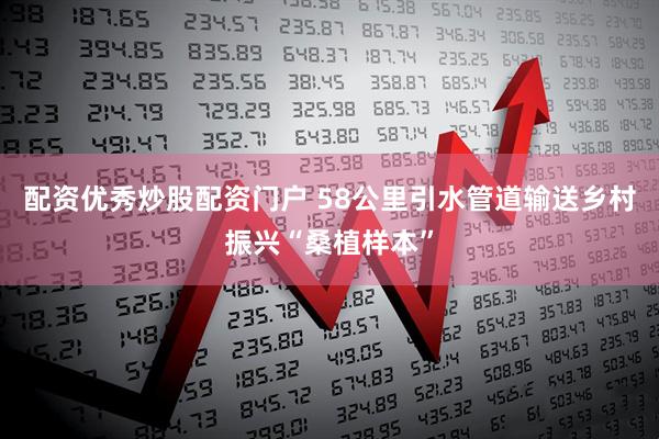 配资优秀炒股配资门户 58公里引水管道输送乡村振兴“桑植样本”
