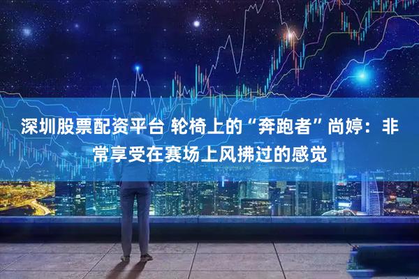 深圳股票配资平台 轮椅上的“奔跑者”尚婷：非常享受在赛场上风拂过的感觉