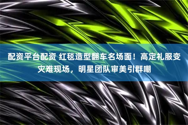 配资平台配资 红毯造型翻车名场面！高定礼服变灾难现场，明星团队审美引群嘲