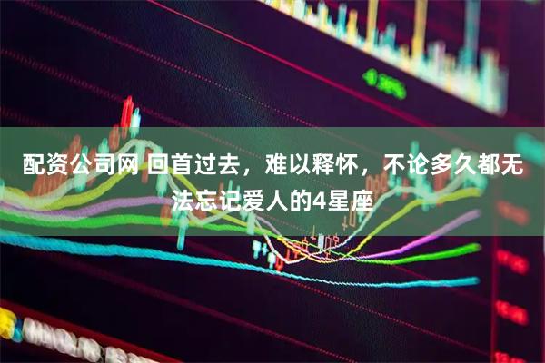 配资公司网 回首过去，难以释怀，不论多久都无法忘记爱人的4星座