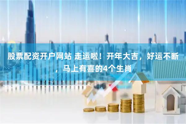 股票配资开户网站 走运啦！开年大吉，好运不断，马上有喜的4个生肖
