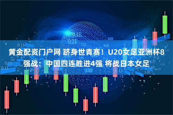 黄金配资门户网 跻身世青赛！U20女足亚洲杯8强战：中国四连胜进4强 将战日本女足