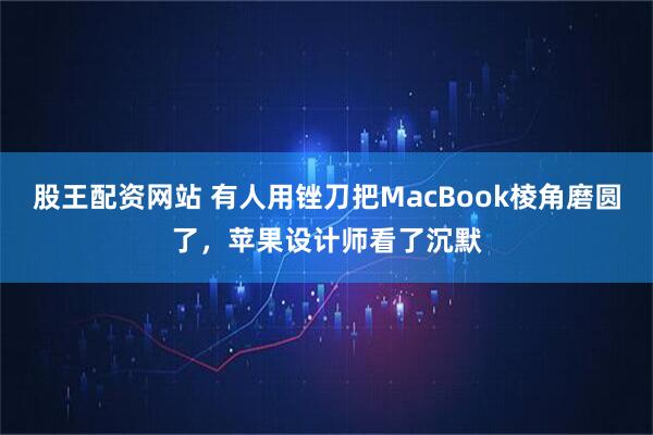 股王配资网站 有人用锉刀把MacBook棱角磨圆了，苹果设计师看了沉默