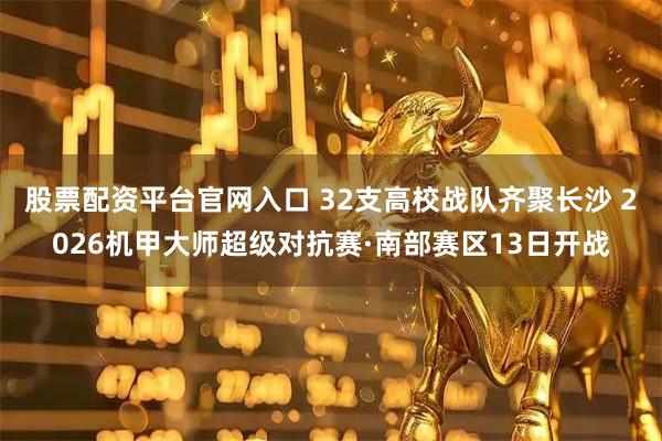 股票配资平台官网入口 32支高校战队齐聚长沙 2026机甲大师超级对抗赛·南部赛区13日开战