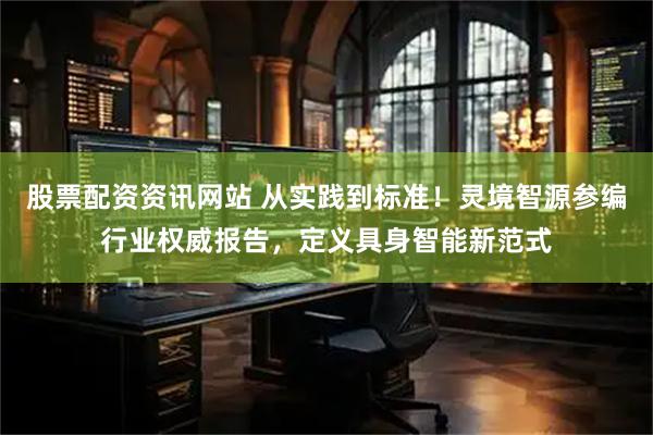 股票配资资讯网站 从实践到标准！灵境智源参编行业权威报告，定义具身智能新范式