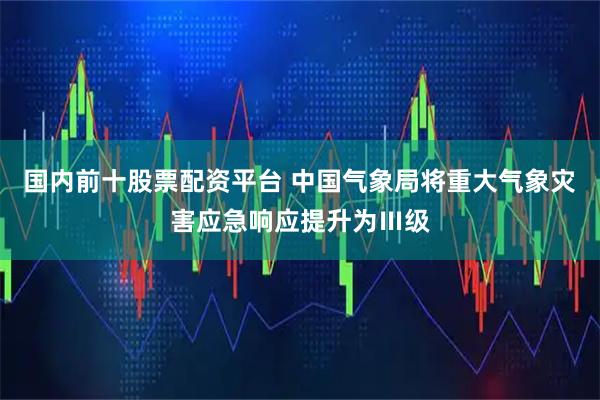 国内前十股票配资平台 中国气象局将重大气象灾害应急响应提升为Ⅲ级