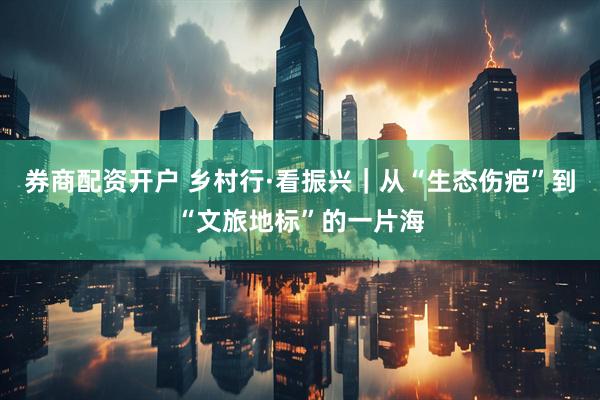 券商配资开户 乡村行·看振兴｜从“生态伤疤”到“文旅地标”的一片海
