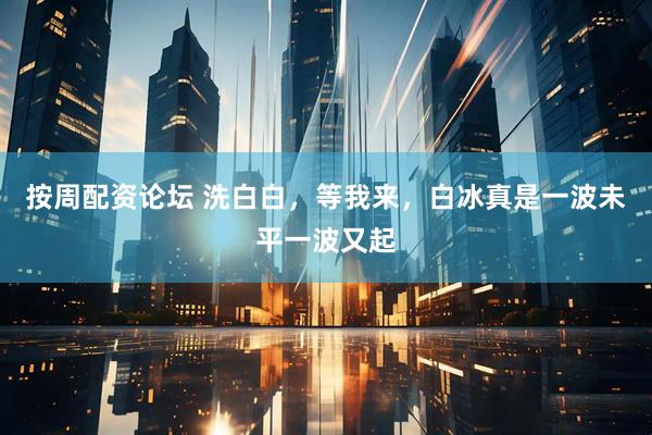 按周配资论坛 洗白白，等我来，白冰真是一波未平一波又起