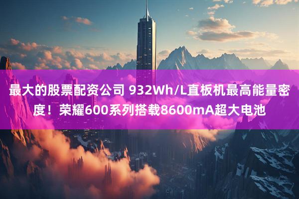 最大的股票配资公司 932Wh/L直板机最高能量密度！荣耀600系列搭载8600mA超大电池