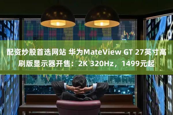 配资炒股首选网站 华为MateView GT 27英寸高刷版显示器开售：2K 320Hz，1499元起