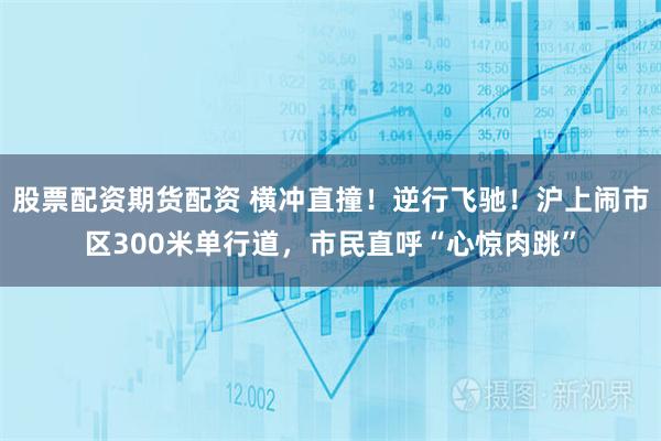 股票配资期货配资 横冲直撞！逆行飞驰！沪上闹市区300米单行道，市民直呼“心惊肉跳”