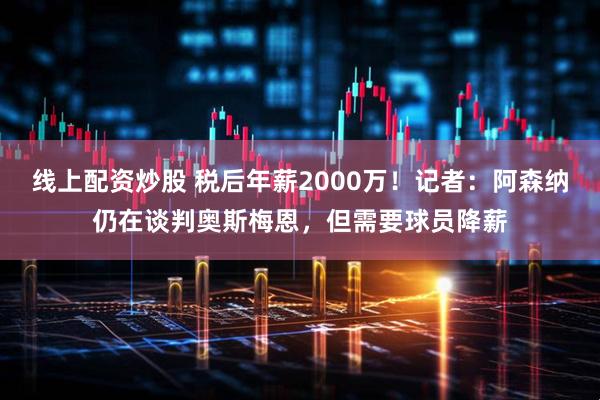 线上配资炒股 税后年薪2000万！记者：阿森纳仍在谈判奥斯梅恩，但需要球员降薪